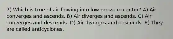 7) Which is true of air flowing into low pressure center? A) Air converges and ascends. B) Air diverges and ascends. C) Air converges and descends. D) Air diverges and descends. E) They are called anticyclones.