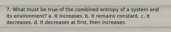 7. What must be true of the combined entropy of a system and its environment? a. It increases. b. It remains constant. c. It decreases. d. It decreases at first, then increases.