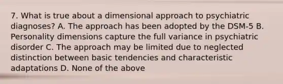 7. What is true about a dimensional approach to psychiatric diagnoses? A. The approach has been adopted by the DSM-5 B. Personality dimensions capture the full variance in psychiatric disorder C. The approach may be limited due to neglected distinction between basic tendencies and characteristic adaptations D. None of the above