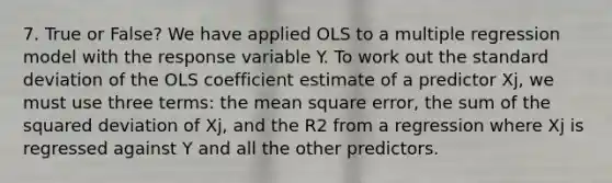 7. True or False? We have applied OLS to a multiple regression model with the response variable Y. To work out the <a href='https://www.questionai.com/knowledge/kqGUr1Cldy-standard-deviation' class='anchor-knowledge'>standard deviation</a> of the OLS coefficient estimate of a predictor Xj, we must use three terms: the mean square error, the sum of the squared deviation of Xj, and the R2 from a regression where Xj is regressed against Y and all the other predictors.