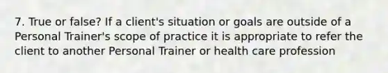 7. True or false? If a client's situation or goals are outside of a Personal Trainer's scope of practice it is appropriate to refer the client to another Personal Trainer or health care profession