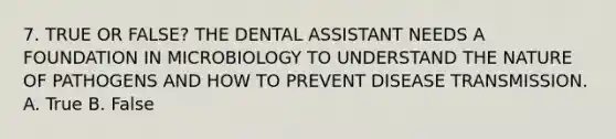 7. TRUE OR FALSE? THE DENTAL ASSISTANT NEEDS A FOUNDATION IN MICROBIOLOGY TO UNDERSTAND THE NATURE OF PATHOGENS AND HOW TO PREVENT DISEASE TRANSMISSION. A. True B. False