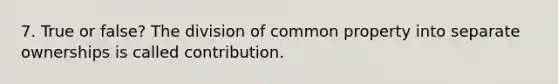 7. True or false? The division of common property into separate ownerships is called contribution.