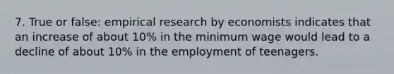 7. True or false: empirical research by economists indicates that an increase of about 10% in the minimum wage would lead to a decline of about 10% in the employment of teenagers.