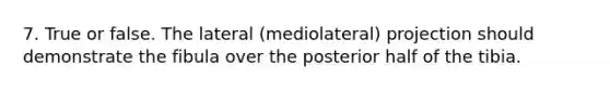 7. True or false. The lateral (mediolateral) projection should demonstrate the fibula over the posterior half of the tibia.