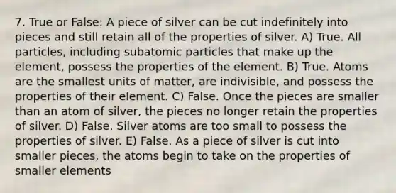 7. True or False: A piece of silver can be cut indefinitely into pieces and still retain all of the properties of silver. A) True. All particles, including subatomic particles that make up the element, possess the properties of the element. B) True. Atoms are the smallest units of matter, are indivisible, and possess the properties of their element. C) False. Once the pieces are smaller than an atom of silver, the pieces no longer retain the properties of silver. D) False. Silver atoms are too small to possess the properties of silver. E) False. As a piece of silver is cut into smaller pieces, the atoms begin to take on the properties of smaller elements