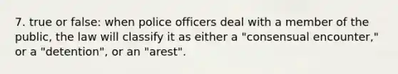 7. true or false: when police officers deal with a member of the public, the law will classify it as either a "consensual encounter," or a "detention", or an "arest".