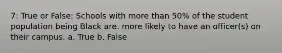 7: True or False: Schools with more than 50% of the student population being Black are. more likely to have an officer(s) on their campus. a. True b. False