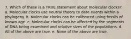 7. Which of these is a TRUE statement about molecular clocks? a. Molecular clocks use neutral theory to date events within a phylogeny. b. Molecular clocks can be calibrated using fossils of known age. c. Molecular clocks can be affected by the segments of DNA being examined and relative sizes of the populations. d. All of the above are true. e. None of the above are true.