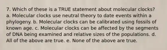 7. Which of these is a TRUE statement about molecular clocks? a. Molecular clocks use neutral theory to date events within a phylogeny. b. Molecular clocks can be calibrated using fossils of known age. c. Molecular clocks can be affected by the segments of DNA being examined and relative sizes of the populations. d. All of the above are true. e. None of the above are true.