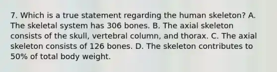 7. Which is a true statement regarding the human skeleton? A. The skeletal system has 306 bones. B. The axial skeleton consists of the skull, vertebral column, and thorax. C. The axial skeleton consists of 126 bones. D. The skeleton contributes to 50% of total body weight.