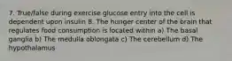 7. True/false during exercise glucose entry into the cell is dependent upon insulin 8. The hunger center of the brain that regulates food consumption is located within a) The basal ganglia b) The medulla oblongata c) The cerebellum d) The hypothalamus