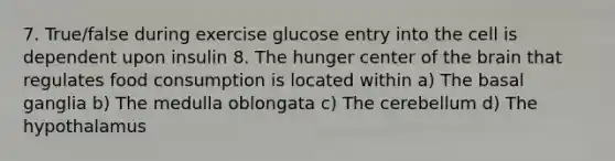 7. True/false during exercise glucose entry into the cell is dependent upon insulin 8. The hunger center of the brain that regulates food consumption is located within a) The basal ganglia b) The medulla oblongata c) The cerebellum d) The hypothalamus