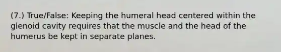 (7.) True/False: Keeping the humeral head centered within the glenoid cavity requires that the muscle and the head of the humerus be kept in separate planes.