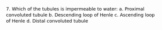 7. Which of the tubules is impermeable to water: a. Proximal convoluted tubule b. Descending loop of Henle c. Ascending loop of Henle d. Distal convoluted tubule