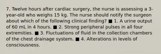 7. Twelve hours after cardiac surgery, the nurse is assessing a 3-year-old who weighs 15 kg. The nurse should notify the surgeon about which of the following clinical finding? ■ 1. A urine output of 60 mL in 4 hours. ■ 2. Strong peripheral pulses in all four extremities. ■ 3. Fluctuations of fluid in the collection chambers of the chest drainage system. ■ 4. Alterations in levels of consciousness.