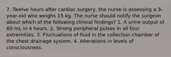 7. Twelve hours after cardiac surgery, the nurse is assessing a 3-year-old who weighs 15 kg. The nurse should notify the surgeon about which of the following clinical findings? 1. A urine output of 60 mL in 4 hours. 2. Strong peripheral pulses in all four extremities. 3. Fluctuations of fluid in the collection chamber of the chest drainage system. 4. Alterations in levels of consciousness.