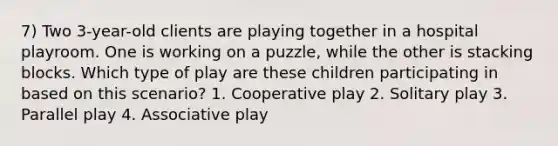 7) Two 3-year-old clients are playing together in a hospital playroom. One is working on a puzzle, while the other is stacking blocks. Which type of play are these children participating in based on this scenario? 1. Cooperative play 2. Solitary play 3. Parallel play 4. Associative play