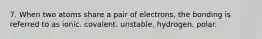 7. When two atoms share a pair of electrons, the bonding is referred to as ionic. covalent. unstable. hydrogen. polar.