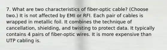 7. What are two characteristics of fiber-optic cable? (Choose two.) It is not affected by EMI or RFI. Each pair of cables is wrapped in metallic foil. It combines the technique of cancellation, shielding, and twisting to protect data. It typically contains 4 pairs of fiber-optic wires. It is more expensive than UTP cabling is.