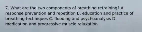 7. What are the two components of breathing retraining? A. response prevention and repetition B. education and practice of breathing techniques C. flooding and psychoanalysis D. medication and progressive muscle relaxation