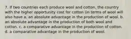 7. If two countries each produce wool and cotton, the country with the higher opportunity cost for cotton (in terms of wool will also have a. an absolute advantage in the production of wool. b. an absolute advantage in the production of both wool and cotton. c. a comparative advantage in the production of cotton. d. a comparative advantage in the production of wool.