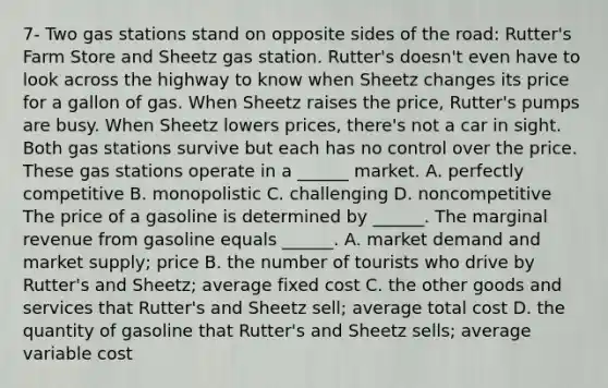 7- Two gas stations stand on opposite sides of the​ road: Rutter's Farm Store and Sheetz gas station.​ Rutter's doesn't even have to look across the highway to know when Sheetz changes its price for a gallon of gas. When Sheetz raises the​ price, Rutter's pumps are busy. When Sheetz lowers​ prices, there's not a car in sight. Both gas stations survive but each has no control over the price. These gas stations operate in a​ ______ market. A. perfectly competitive B. monopolistic C. challenging D. noncompetitive The price of a gasoline is determined by​ ______. The marginal revenue from gasoline equals​ ______. A. market demand and market​ supply; price B. the number of tourists who drive by​ Rutter's and​ Sheetz; average fixed cost C. the other goods and services that​ Rutter's and Sheetz​ sell; average total cost D. the quantity of gasoline that​ Rutter's and Sheetz​ sells; average variable cost