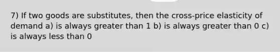 7) If two goods are substitutes, then the cross-price elasticity of demand a) is always greater than 1 b) is always greater than 0 c) is always less than 0