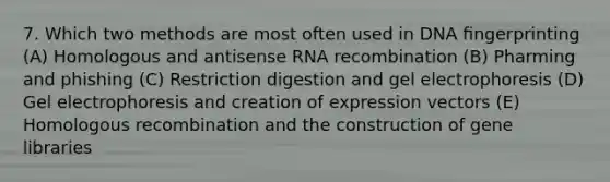 7. Which two methods are most often used in DNA ﬁngerprinting (A) Homologous and antisense RNA recombination (B) Pharming and phishing (C) Restriction digestion and gel electrophoresis (D) Gel electrophoresis and creation of expression vectors (E) Homologous recombination and the construction of gene libraries