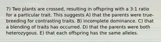 7) Two plants are crossed, resulting in offspring with a 3:1 ratio for a particular trait. This suggests A) that the parents were true-breeding for contrasting traits. B) incomplete dominance. C) that a blending of traits has occurred. D) that the parents were both heterozygous. E) that each offspring has the same alleles.