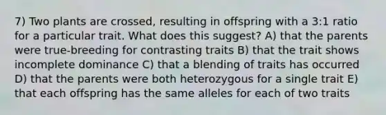 7) Two plants are crossed, resulting in offspring with a 3:1 ratio for a particular trait. What does this suggest? A) that the parents were true-breeding for contrasting traits B) that the trait shows incomplete dominance C) that a blending of traits has occurred D) that the parents were both heterozygous for a single trait E) that each offspring has the same alleles for each of two traits