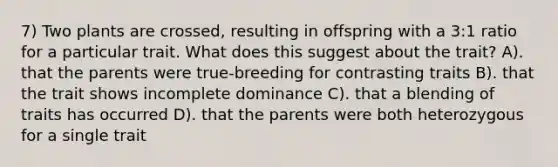 7) Two plants are crossed, resulting in offspring with a 3:1 ratio for a particular trait. What does this suggest about the trait? A). that the parents were true-breeding for contrasting traits B). that the trait shows incomplete dominance C). that a blending of traits has occurred D). that the parents were both heterozygous for a single trait