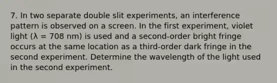 7. In two separate double slit experiments, an interference pattern is observed on a screen. In the first experiment, violet light (λ = 708 nm) is used and a second-order bright fringe occurs at the same location as a third-order dark fringe in the second experiment. Determine the wavelength of the light used in the second experiment.