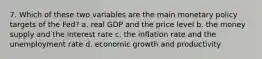 7. Which of these two variables are the main monetary policy targets of the Fed? a. real GDP and the price level b. the money supply and the interest rate c. the inflation rate and the unemployment rate d. economic growth and productivity