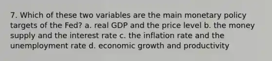 7. Which of these two variables are the main monetary policy targets of the Fed? a. real GDP and the price level b. the money supply and the interest rate c. the inflation rate and the unemployment rate d. economic growth and productivity