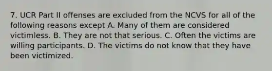 7. UCR Part II offenses are excluded from the NCVS for all of the following reasons except A. Many of them are considered victimless. B. They are not that serious. C. Often the victims are willing participants. D. The victims do not know that they have been victimized.