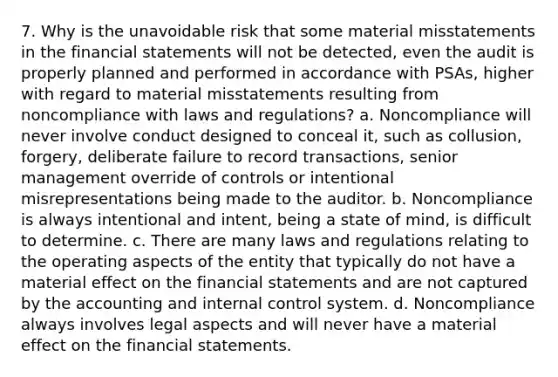 7. Why is the unavoidable risk that some material misstatements in the financial statements will not be detected, even the audit is properly planned and performed in accordance with PSAs, higher with regard to material misstatements resulting from noncompliance with laws and regulations? a. Noncompliance will never involve conduct designed to conceal it, such as collusion, forgery, deliberate failure to record transactions, senior management override of controls or intentional misrepresentations being made to the auditor. b. Noncompliance is always intentional and intent, being a state of mind, is difficult to determine. c. There are many laws and regulations relating to the operating aspects of the entity that typically do not have a material effect on the financial statements and are not captured by the accounting and internal control system. d. Noncompliance always involves legal aspects and will never have a material effect on the financial statements.