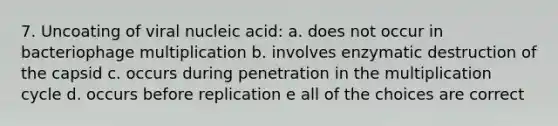 7. Uncoating of viral nucleic acid: a. does not occur in bacteriophage multiplication b. involves enzymatic destruction of the capsid c. occurs during penetration in the multiplication cycle d. occurs before replication e all of the choices are correct