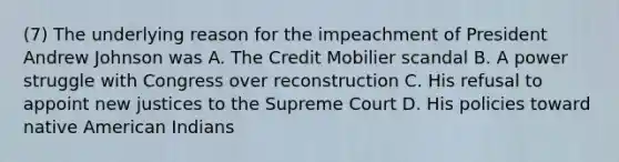 (7) The underlying reason for the impeachment of President Andrew Johnson was A. The Credit Mobilier scandal B. A power struggle with Congress over reconstruction C. His refusal to appoint new justices to the Supreme Court D. His policies toward native American Indians