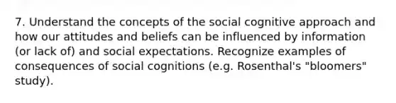 7. Understand the concepts of the social cognitive approach and how our attitudes and beliefs can be influenced by information (or lack of) and social expectations. Recognize examples of consequences of social cognitions (e.g. Rosenthal's "bloomers" study).