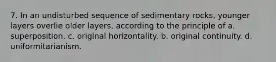 7. In an undisturbed sequence of sedimentary rocks, younger layers overlie older layers, according to the principle of a. superposition. c. original horizontality. b. original continuity. d. uniformitarianism.