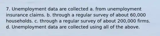 7. Unemployment data are collected a. from unemployment insurance claims. b. through a regular survey of about 60,000 households. c. through a regular survey of about 200,000 firms. d. Unemployment data are collected using all of the above.