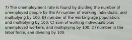 7) The unemployment rate is found by dividing the number of unemployed people by the A) number of working individuals, and multiplying by 100. B) number of the working-age population, and multiplying by 100. C) sum of working individuals plus unemployed workers, and multiplying by 100. D) number in the labor force, and dividing by 100.