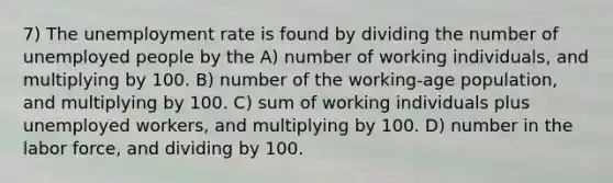 7) The unemployment rate is found by dividing the number of unemployed people by the A) number of working individuals, and multiplying by 100. B) number of the working-age population, and multiplying by 100. C) sum of working individuals plus unemployed workers, and multiplying by 100. D) number in the labor force, and dividing by 100.