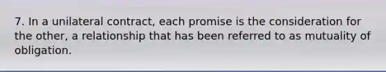 7. In a unilateral contract, each promise is the consideration for the other, a relationship that has been referred to as mutuality of obligation.