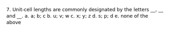 7. Unit-cell lengths are commonly designated by the letters __, __ and __. a. a; b; c b. u; v; w c. x; y; z d. s; p; d e. none of the above