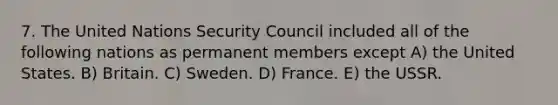 7. The United Nations Security Council included all of the following nations as permanent members except A) the United States. B) Britain. C) Sweden. D) France. E) the USSR.