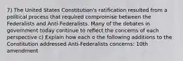 7) The United States Constitution's ratification resulted from a political process that required compromise between the Federalists and Anti-Federalists. Many of the debates in government today continue to reflect the concerns of each perspective c) Explain how each o the following additions to the Constitution addressed Anti-Federalists concerns: 10th amendment