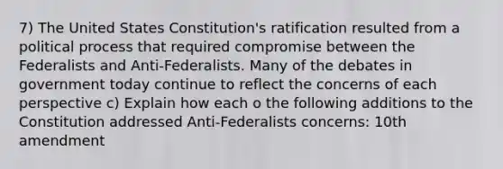 7) The United States Constitution's ratification resulted from a political process that required compromise between the Federalists and Anti-Federalists. Many of the debates in government today continue to reflect the concerns of each perspective c) Explain how each o the following additions to the Constitution addressed Anti-Federalists concerns: 10th amendment