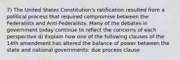 7) The United States Constitution's ratification resulted from a political process that required compromise between the Federalists and Anti-Federalists. Many of the debates in government today continue to reflect the concerns of each perspective d) Explain how one of the following clauses of the 14th amendment has altered the balance of power between the state and national governments: due process clause